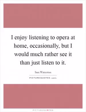 I enjoy listening to opera at home, occasionally, but I would much rather see it than just listen to it Picture Quote #1