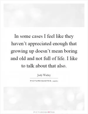 In some cases I feel like they haven’t appreciated enough that growing up doesn’t mean boring and old and not full of life. I like to talk about that also Picture Quote #1