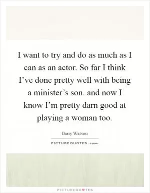 I want to try and do as much as I can as an actor. So far I think I’ve done pretty well with being a minister’s son. and now I know I’m pretty darn good at playing a woman too Picture Quote #1