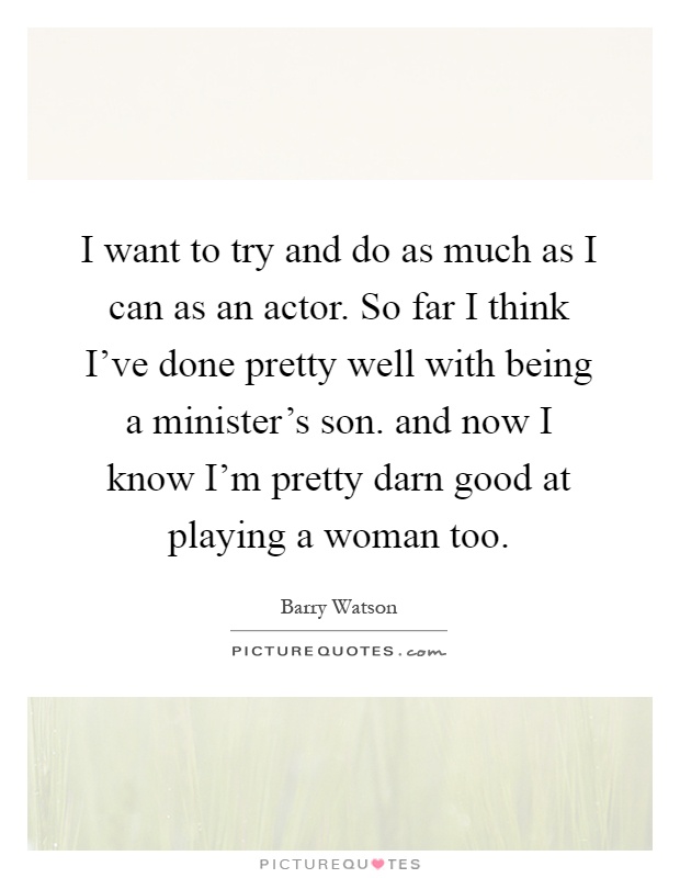 I want to try and do as much as I can as an actor. So far I think I've done pretty well with being a minister's son. and now I know I'm pretty darn good at playing a woman too Picture Quote #1