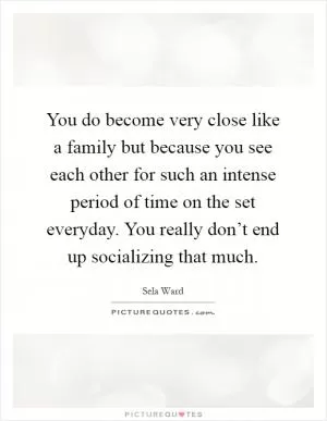 You do become very close like a family but because you see each other for such an intense period of time on the set everyday. You really don’t end up socializing that much Picture Quote #1