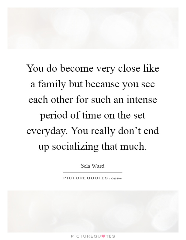 You do become very close like a family but because you see each other for such an intense period of time on the set everyday. You really don't end up socializing that much Picture Quote #1