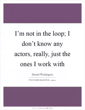 I’m not in the loop; I don’t know any actors, really, just the ones I work with Picture Quote #1