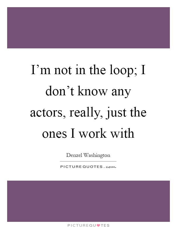 I'm not in the loop; I don't know any actors, really, just the ones I work with Picture Quote #1