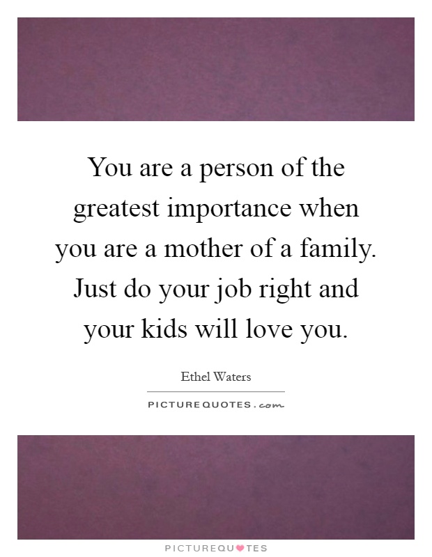 You are a person of the greatest importance when you are a mother of a family. Just do your job right and your kids will love you Picture Quote #1