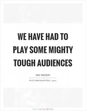 We have had to play some mighty tough audiences Picture Quote #1