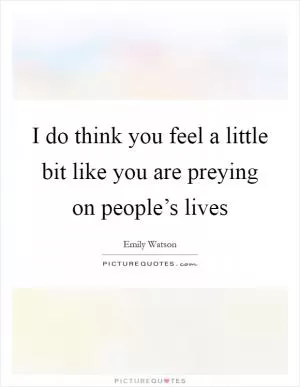 I do think you feel a little bit like you are preying on people’s lives Picture Quote #1