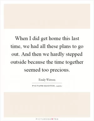 When I did get home this last time, we had all these plans to go out. And then we hardly stepped outside because the time together seemed too precious Picture Quote #1