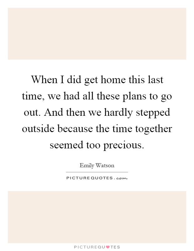 When I did get home this last time, we had all these plans to go out. And then we hardly stepped outside because the time together seemed too precious Picture Quote #1