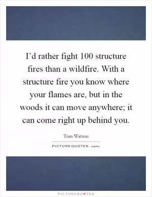 I’d rather fight 100 structure fires than a wildfire. With a structure fire you know where your flames are, but in the woods it can move anywhere; it can come right up behind you Picture Quote #1