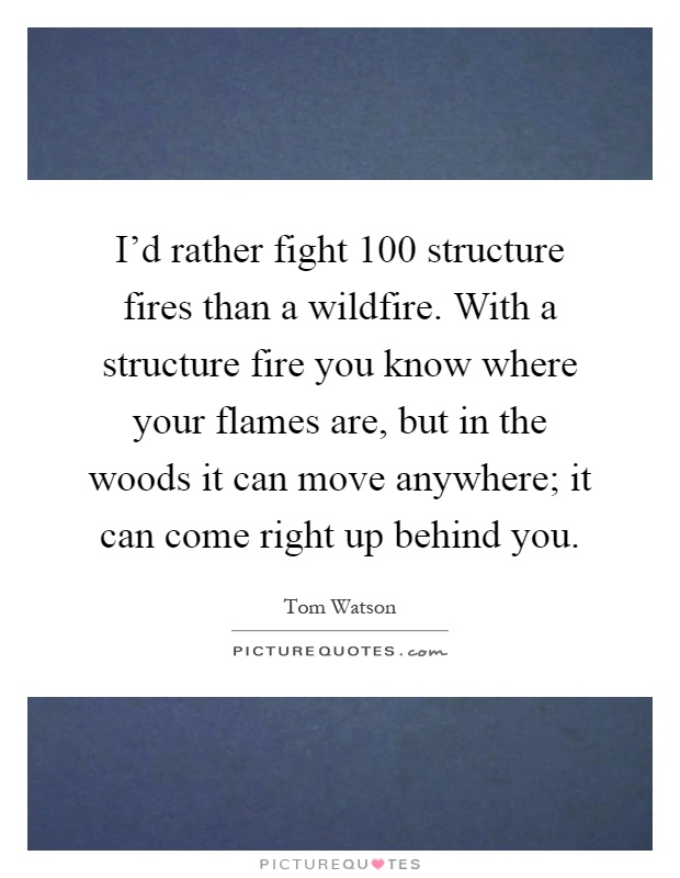 I'd rather fight 100 structure fires than a wildfire. With a structure fire you know where your flames are, but in the woods it can move anywhere; it can come right up behind you Picture Quote #1