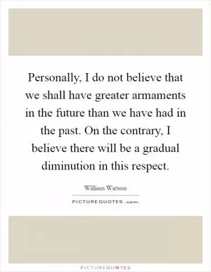 Personally, I do not believe that we shall have greater armaments in the future than we have had in the past. On the contrary, I believe there will be a gradual diminution in this respect Picture Quote #1