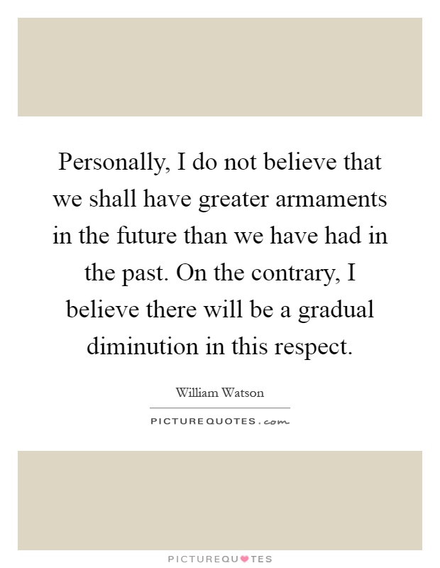 Personally, I do not believe that we shall have greater armaments in the future than we have had in the past. On the contrary, I believe there will be a gradual diminution in this respect Picture Quote #1