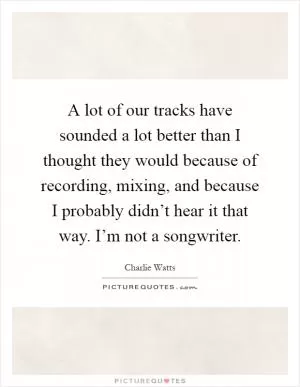 A lot of our tracks have sounded a lot better than I thought they would because of recording, mixing, and because I probably didn’t hear it that way. I’m not a songwriter Picture Quote #1