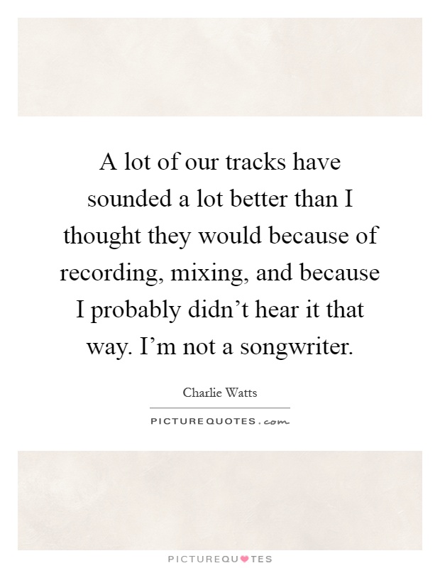 A lot of our tracks have sounded a lot better than I thought they would because of recording, mixing, and because I probably didn't hear it that way. I'm not a songwriter Picture Quote #1