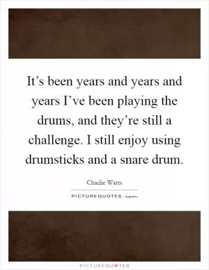 It’s been years and years and years I’ve been playing the drums, and they’re still a challenge. I still enjoy using drumsticks and a snare drum Picture Quote #1