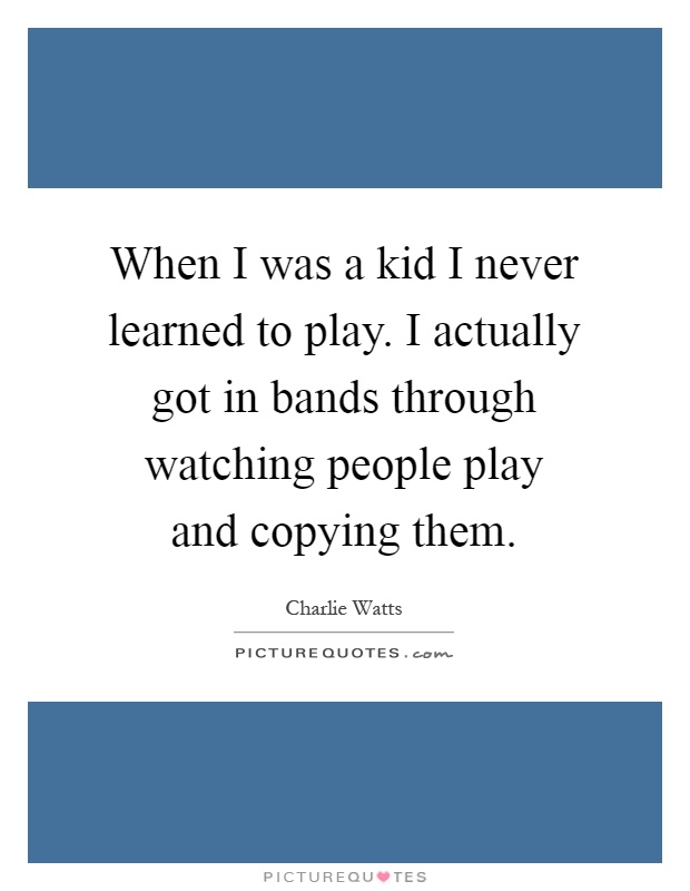 When I was a kid I never learned to play. I actually got in bands through watching people play and copying them Picture Quote #1