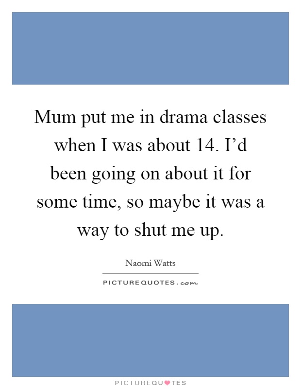 Mum put me in drama classes when I was about 14. I'd been going on about it for some time, so maybe it was a way to shut me up Picture Quote #1