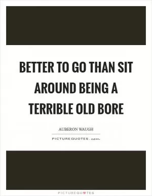 Better to go than sit around being a terrible old bore Picture Quote #1