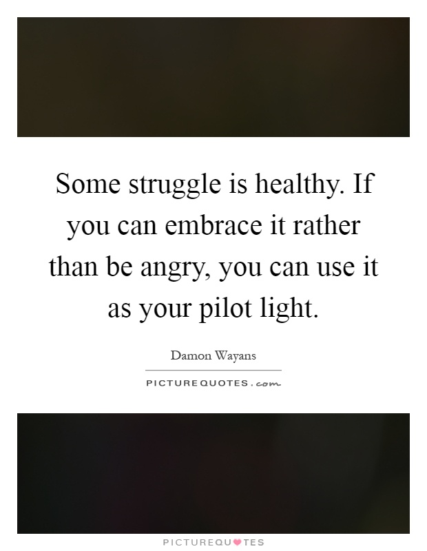 Some struggle is healthy. If you can embrace it rather than be angry, you can use it as your pilot light Picture Quote #1