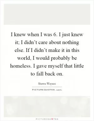 I knew when I was 6. I just knew it; I didn’t care about nothing else. If I didn’t make it in this world, I would probably be homeless. I gave myself that little to fall back on Picture Quote #1