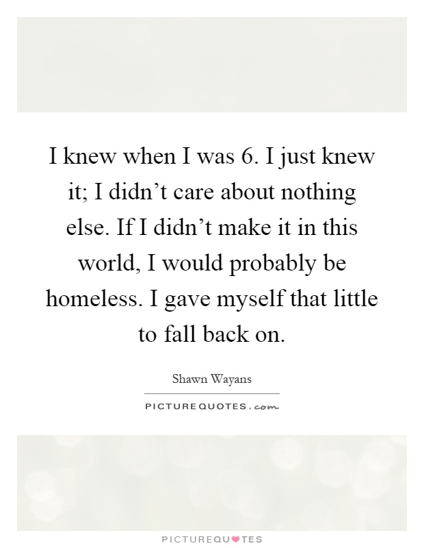 I knew when I was 6. I just knew it; I didn't care about nothing else. If I didn't make it in this world, I would probably be homeless. I gave myself that little to fall back on Picture Quote #1