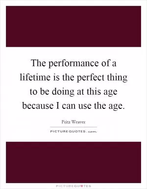 The performance of a lifetime is the perfect thing to be doing at this age because I can use the age Picture Quote #1