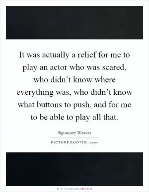 It was actually a relief for me to play an actor who was scared, who didn’t know where everything was, who didn’t know what buttons to push, and for me to be able to play all that Picture Quote #1
