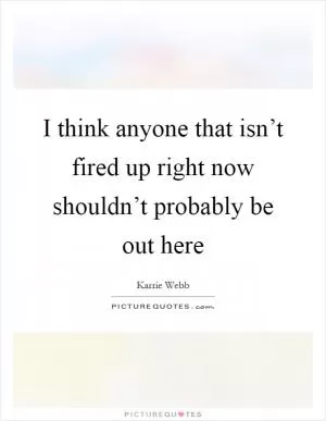 I think anyone that isn’t fired up right now shouldn’t probably be out here Picture Quote #1