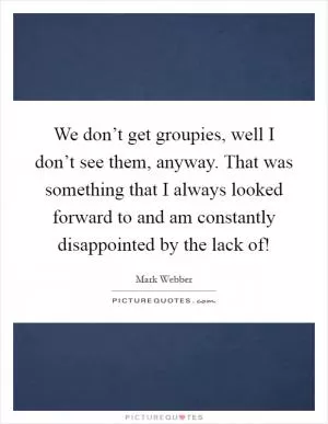 We don’t get groupies, well I don’t see them, anyway. That was something that I always looked forward to and am constantly disappointed by the lack of! Picture Quote #1
