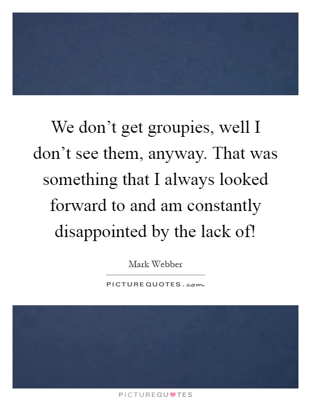 We don't get groupies, well I don't see them, anyway. That was something that I always looked forward to and am constantly disappointed by the lack of! Picture Quote #1