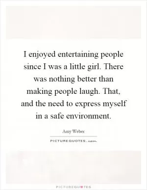 I enjoyed entertaining people since I was a little girl. There was nothing better than making people laugh. That, and the need to express myself in a safe environment Picture Quote #1