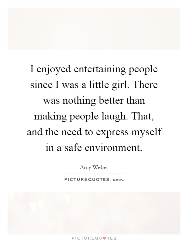 I enjoyed entertaining people since I was a little girl. There was nothing better than making people laugh. That, and the need to express myself in a safe environment Picture Quote #1