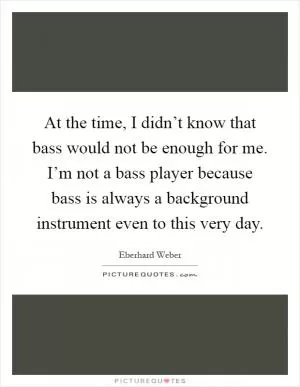 At the time, I didn’t know that bass would not be enough for me. I’m not a bass player because bass is always a background instrument even to this very day Picture Quote #1