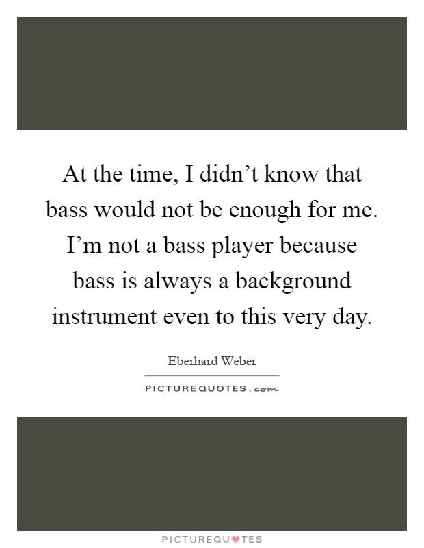 At the time, I didn't know that bass would not be enough for me. I'm not a bass player because bass is always a background instrument even to this very day Picture Quote #1