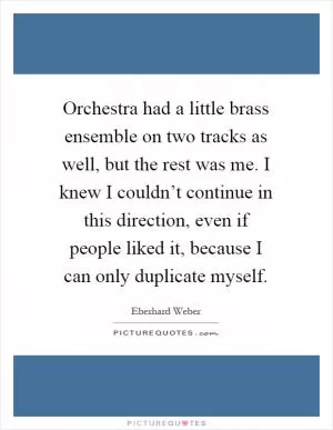 Orchestra had a little brass ensemble on two tracks as well, but the rest was me. I knew I couldn’t continue in this direction, even if people liked it, because I can only duplicate myself Picture Quote #1