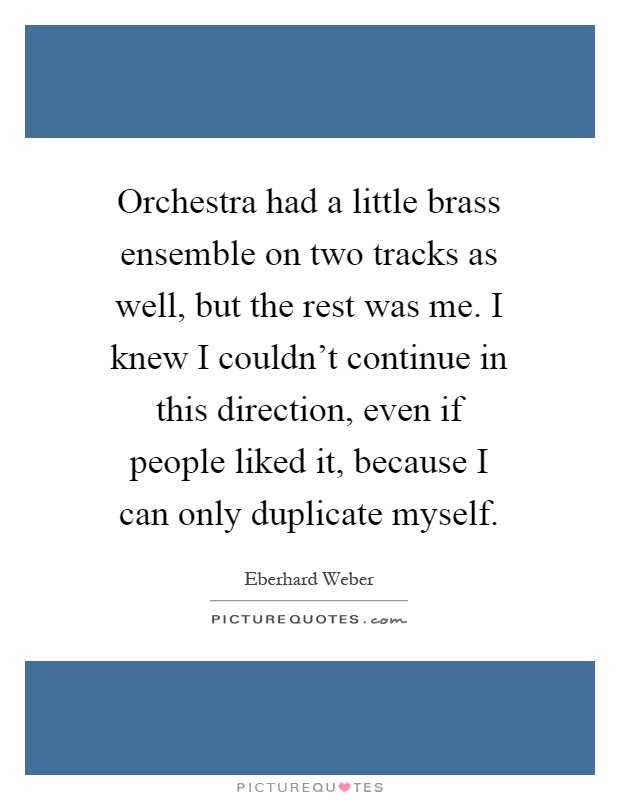 Orchestra had a little brass ensemble on two tracks as well, but the rest was me. I knew I couldn't continue in this direction, even if people liked it, because I can only duplicate myself Picture Quote #1