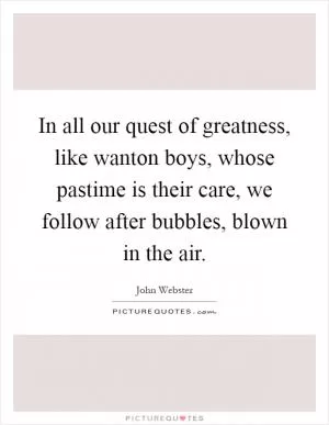 In all our quest of greatness, like wanton boys, whose pastime is their care, we follow after bubbles, blown in the air Picture Quote #1