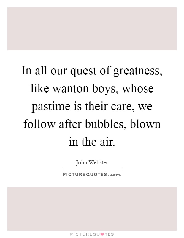 In all our quest of greatness, like wanton boys, whose pastime is their care, we follow after bubbles, blown in the air Picture Quote #1