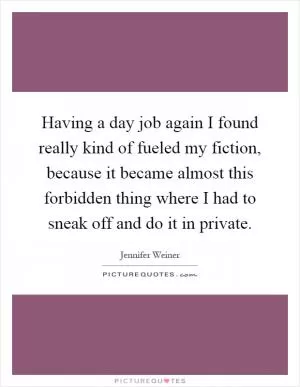 Having a day job again I found really kind of fueled my fiction, because it became almost this forbidden thing where I had to sneak off and do it in private Picture Quote #1