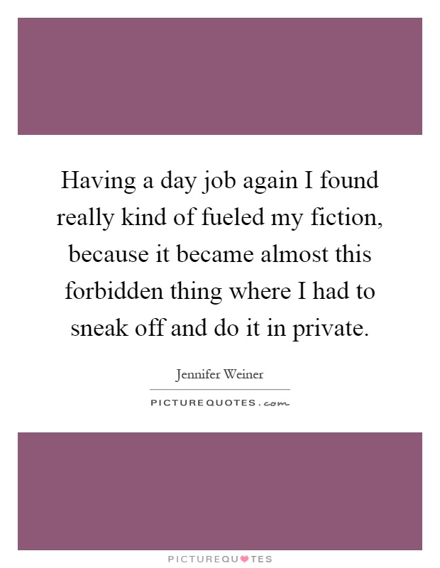 Having a day job again I found really kind of fueled my fiction, because it became almost this forbidden thing where I had to sneak off and do it in private Picture Quote #1