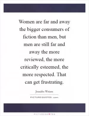 Women are far and away the bigger consumers of fiction than men, but men are still far and away the more reviewed, the more critically esteemed, the more respected. That can get frustrating Picture Quote #1
