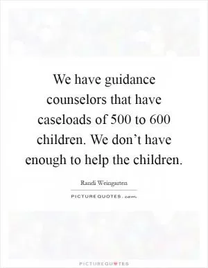We have guidance counselors that have caseloads of 500 to 600 children. We don’t have enough to help the children Picture Quote #1