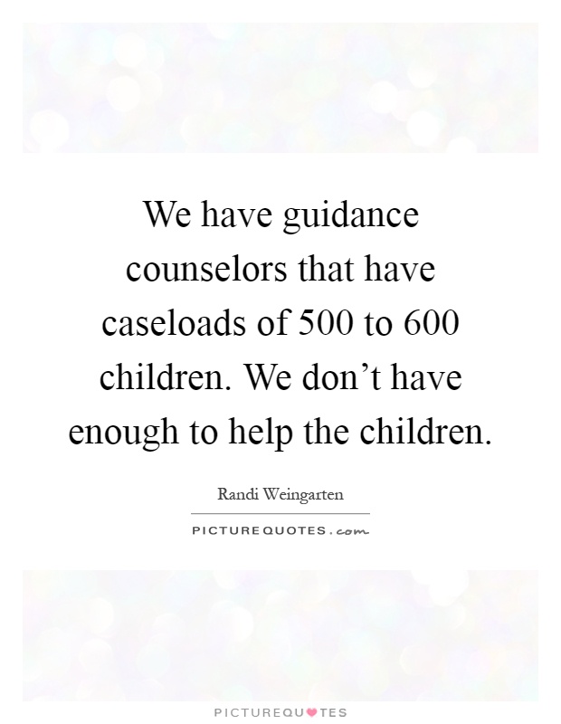 We have guidance counselors that have caseloads of 500 to 600 children. We don't have enough to help the children Picture Quote #1