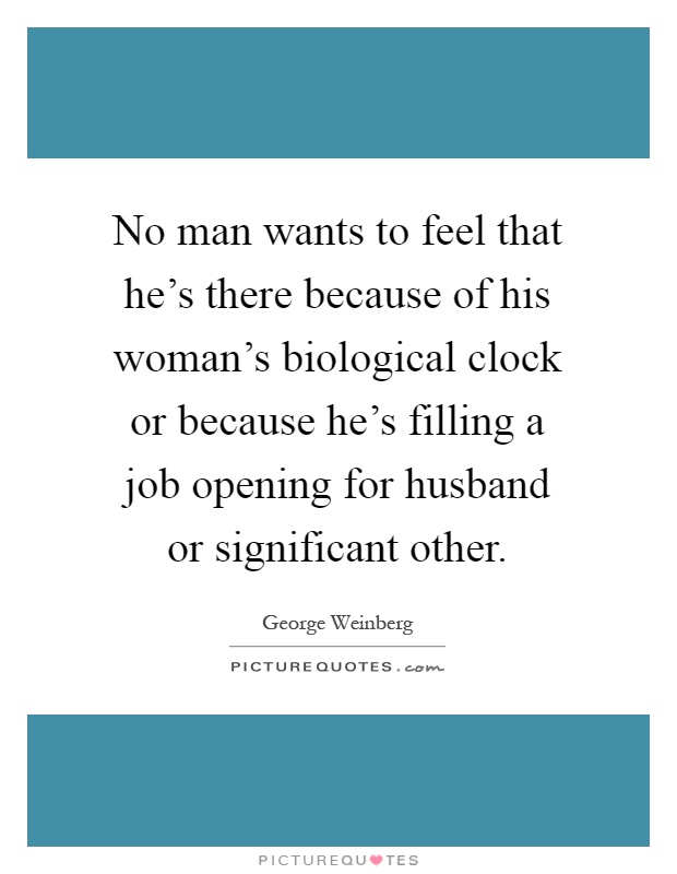 No man wants to feel that he's there because of his woman's biological clock or because he's filling a job opening for husband or significant other Picture Quote #1
