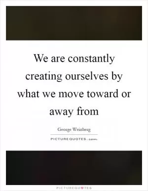 We are constantly creating ourselves by what we move toward or away from Picture Quote #1