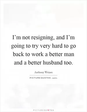 I’m not resigning, and I’m going to try very hard to go back to work a better man and a better husband too Picture Quote #1
