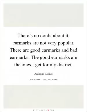 There’s no doubt about it, earmarks are not very popular. There are good earmarks and bad earmarks. The good earmarks are the ones I get for my district Picture Quote #1