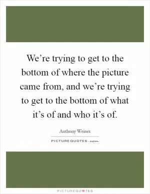 We’re trying to get to the bottom of where the picture came from, and we’re trying to get to the bottom of what it’s of and who it’s of Picture Quote #1