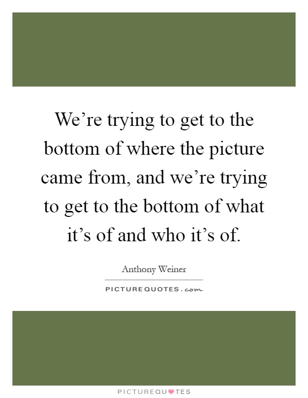 We're trying to get to the bottom of where the picture came from, and we're trying to get to the bottom of what it's of and who it's of Picture Quote #1